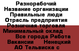 Разнорабочий › Название организации ­ Правильные люди › Отрасль предприятия ­ Розничная торговля › Минимальный оклад ­ 30 000 - Все города Работа » Вакансии   . Ненецкий АО,Тельвиска с.